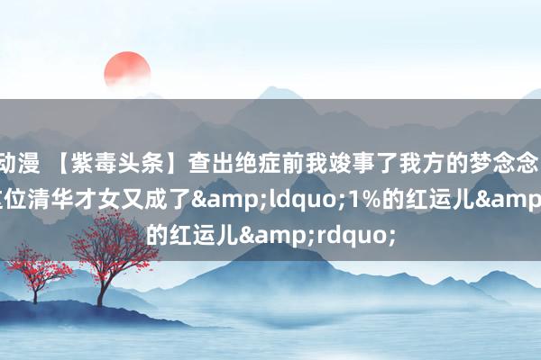 动漫 【紫毒头条】查出绝症前我竣事了我方的梦念念！自后，这位清华才女又成了&ldquo;1%的红运儿&rdquo;