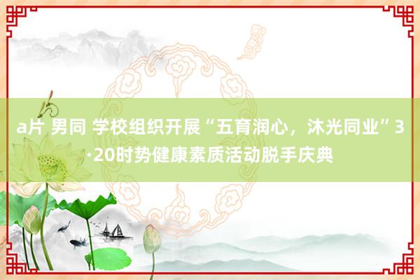a片 男同 学校组织开展“五育润心，沐光同业”3·20时势健康素质活动脱手庆典