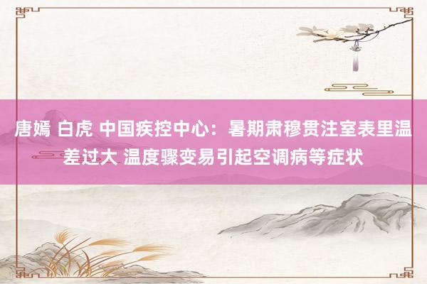 唐嫣 白虎 中国疾控中心：暑期肃穆贯注室表里温差过大 温度骤变易引起空调病等症状