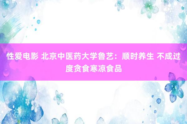 性爱电影 北京中医药大学鲁艺：顺时养生 不成过度贪食寒凉食品