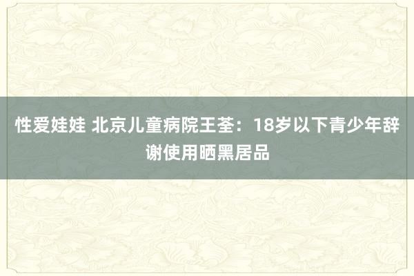 性爱娃娃 北京儿童病院王荃：18岁以下青少年辞谢使用晒黑居品