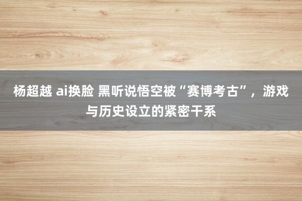 杨超越 ai换脸 黑听说悟空被“赛博考古”，游戏与历史设立的紧密干系