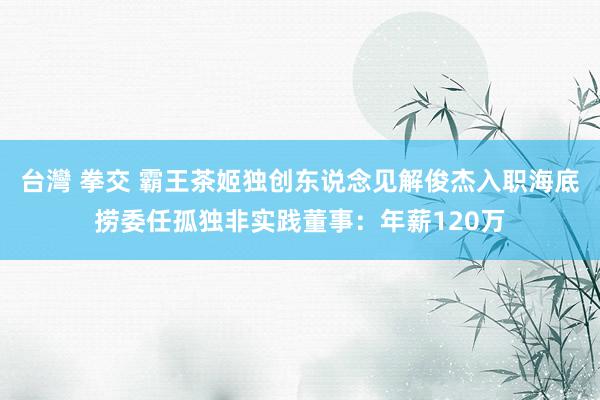 台灣 拳交 霸王茶姬独创东说念见解俊杰入职海底捞委任孤独非实践董事：年薪120万