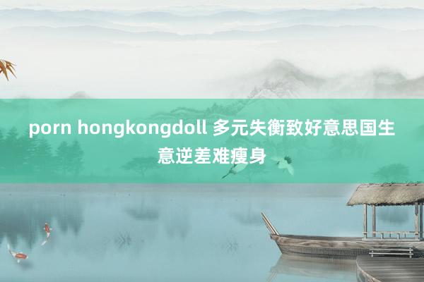 porn hongkongdoll 多元失衡致好意思国生意逆差难瘦身