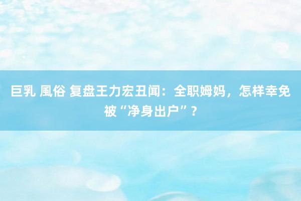 巨乳 風俗 复盘王力宏丑闻：全职姆妈，怎样幸免被“净身出户”？