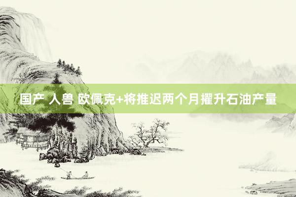 国产 人兽 欧佩克+将推迟两个月擢升石油产量