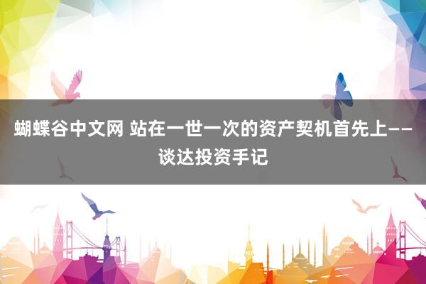 蝴蝶谷中文网 站在一世一次的资产契机首先上——谈达投资手记