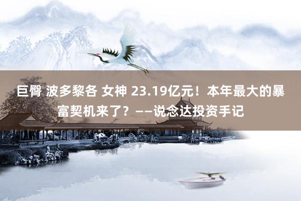 巨臀 波多黎各 女神 23.19亿元！本年最大的暴富契机来了？——说念达投资手记