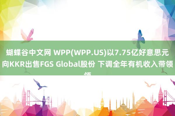 蝴蝶谷中文网 WPP(WPP.US)以7.75亿好意思元向KKR出售FGS Global股份 下调全年有机收入带领