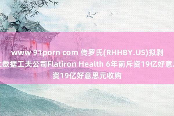 www 91porn com 传罗氏(RHHBY.US)拟剥离医疗大数据工夫公司Flatiron Health 6年前斥资19亿好意思元收购