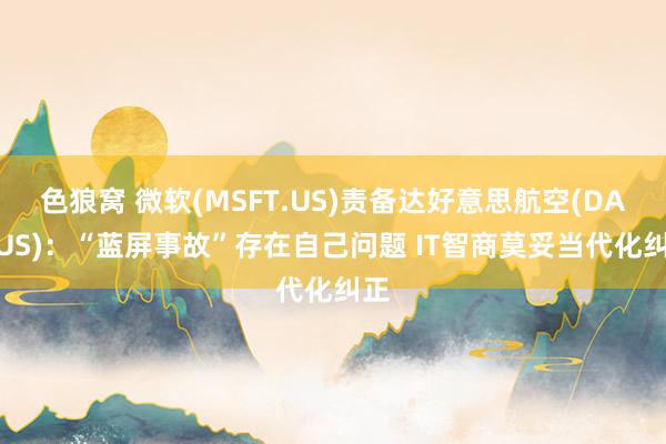 色狼窝 微软(MSFT.US)责备达好意思航空(DAL.US)：“蓝屏事故”存在自己问题 IT智商莫妥当代化纠正