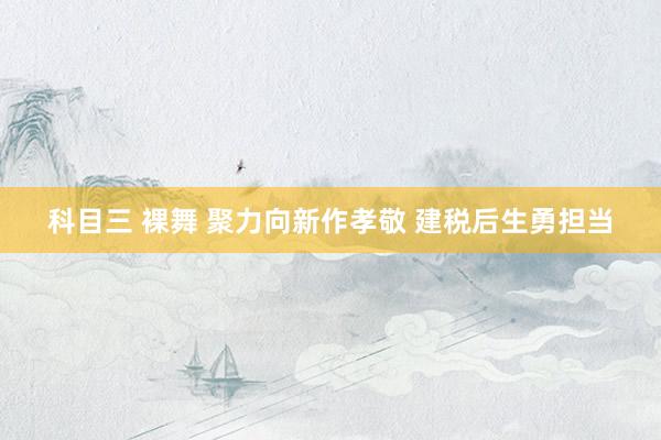 科目三 裸舞 聚力向新作孝敬 建税后生勇担当