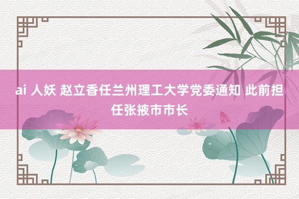 ai 人妖 赵立香任兰州理工大学党委通知 此前担任张掖市市长
