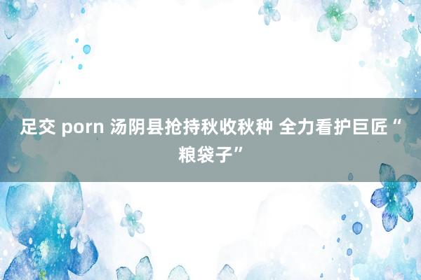 足交 porn 汤阴县抢持秋收秋种 全力看护巨匠“粮袋子”