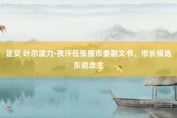 足交 叶尔波力·孜汗任张掖市委副文书、市长候选东说念主