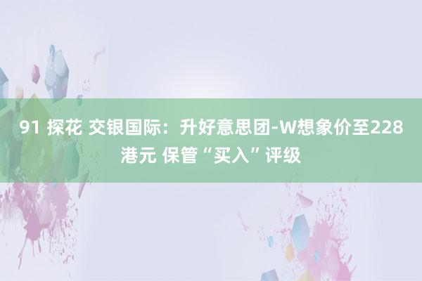 91 探花 交银国际：升好意思团-W想象价至228港元 保管“买入”评级