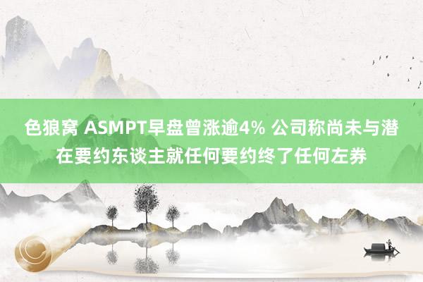 色狼窝 ASMPT早盘曾涨逾4% 公司称尚未与潜在要约东谈主就任何要约终了任何左券