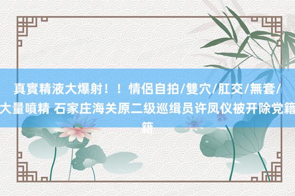 真實精液大爆射！！情侶自拍/雙穴/肛交/無套/大量噴精 石家庄海关原二级巡缉员许凤仪被开除党籍