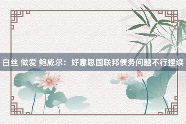 白丝 做爱 鲍威尔：好意思国联邦债务问题不行捏续