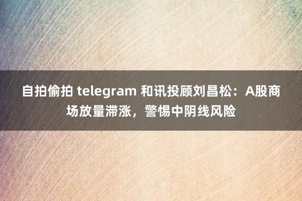 自拍偷拍 telegram 和讯投顾刘昌松：A股商场放量滞涨，警惕中阴线风险