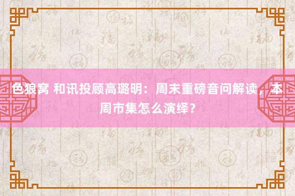 色狼窝 和讯投顾高璐明：周末重磅音问解读，本周市集怎么演绎？