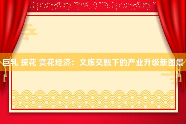 巨乳 探花 赏花经济：文旅交融下的产业升级新图景