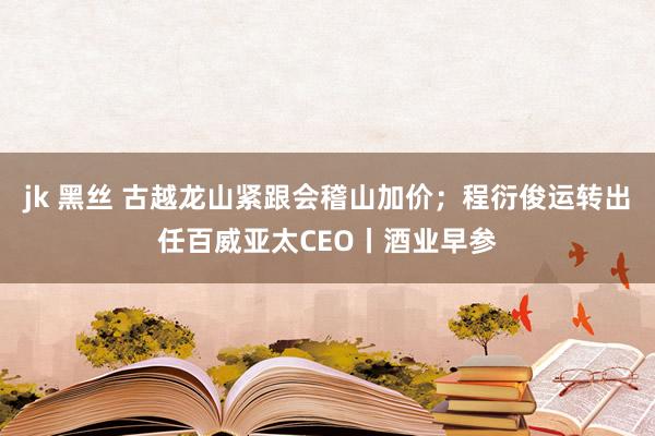jk 黑丝 古越龙山紧跟会稽山加价；程衍俊运转出任百威亚太CEO丨酒业早参