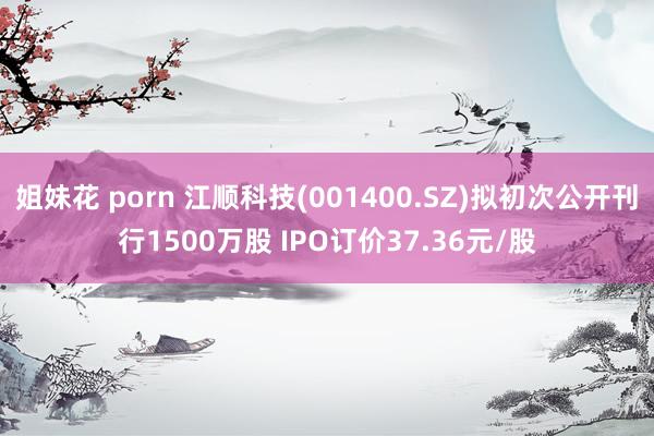 姐妹花 porn 江顺科技(001400.SZ)拟初次公开刊行1500万股 IPO订价37.36元/股